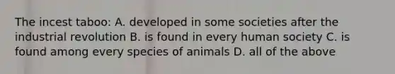 The incest taboo: A. developed in some societies after the industrial revolution B. is found in every human society C. is found among every species of animals D. all of the above