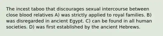 The incest taboo that discourages sexual intercourse between close blood relatives A) was strictly applied to royal families. B) was disregarded in ancient Egypt. C) can be found in all human societies. D) was first established by the ancient Hebrews.