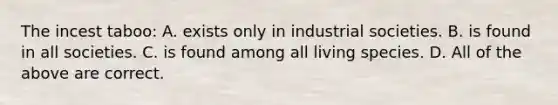 The incest taboo: A. exists only in industrial societies. B. is found in all societies. C. is found among all living species. D. All of the above are correct.