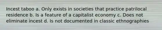 Incest taboo a. Only exists in societies that practice patrilocal residence b. Is a feature of a capitalist economy c. Does not eliminate incest d. Is not documented in classic ethnographies