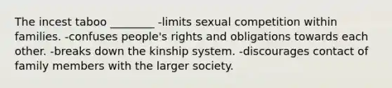 The incest taboo ________ -limits sexual competition within families. -confuses people's rights and obligations towards each other. -breaks down the kinship system. -discourages contact of family members with the larger society.