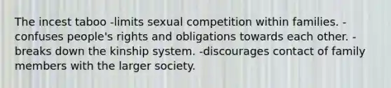 The incest taboo -limits sexual competition within families. -confuses people's rights and obligations towards each other. -breaks down the kinship system. -discourages contact of family members with the larger society.