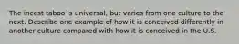 The incest taboo is universal, but varies from one culture to the next. Describe one example of how it is conceived differently in another culture compared with how it is conceived in the U.S.