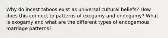 Why do incest taboos exist as universal cultural beliefs? How does this connect to patterns of exogamy and endogamy? What is exogamy and what are the different types of endogamous marriage patterns?