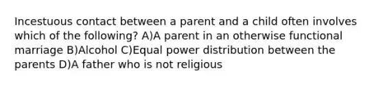 Incestuous contact between a parent and a child often involves which of the following? A)A parent in an otherwise functional marriage B)Alcohol C)Equal power distribution between the parents D)A father who is not religious