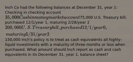 Inch Co had the following balances at December 31, year 1: Checking in checking account 35,000 Cash in money market account75,000 U.S. Treasury bill, purchased 12/1/year 1, maturing 2/28/year 2 200,000 U.S. Treasury bill, purchased 12/1/year 0, maturing 5/31/year 2150,000 Inch's policy is to treat as cash equivalents all highly-liquid investments with a maturity of three months or less when purchased. What amount should Inch report as cash and cash equivalents in its December 31, year 1, balance sheet?