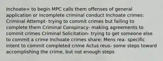 Inchoate= to begin MPC calls them offenses of general application or incomplete criminal conduct Inchoate crimes: Criminal Attempt- trying to commit crimes but failing to complete them Criminal Conspiracy- making agreements to commit crimes Criminal Solicitation- trying to get someone else to commit a crime Inchoate crimes share: Mens rea- specific intent to commit completed crime Actus reus- some steps toward accomplishing the crime, but not enough steps