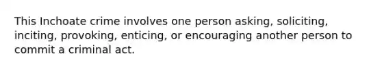 This Inchoate crime involves one person asking, soliciting, inciting, provoking, enticing, or encouraging another person to commit a criminal act.