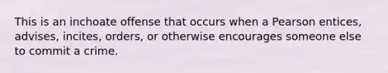 This is an inchoate offense that occurs when a Pearson entices, advises, incites, orders, or otherwise encourages someone else to commit a crime.