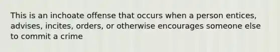 This is an inchoate offense that occurs when a person entices, advises, incites, orders, or otherwise encourages someone else to commit a crime