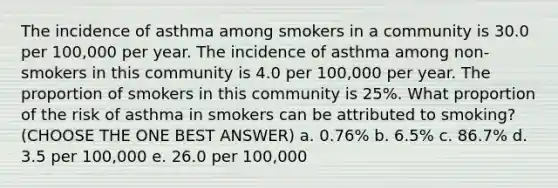 The incidence of asthma among smokers in a community is 30.0 per 100,000 per year. The incidence of asthma among non-smokers in this community is 4.0 per 100,000 per year. The proportion of smokers in this community is 25%. What proportion of the risk of asthma in smokers can be attributed to smoking? (CHOOSE THE ONE BEST ANSWER) a. 0.76% b. 6.5% c. 86.7% d. 3.5 per 100,000 e. 26.0 per 100,000