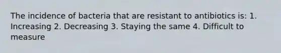 The incidence of bacteria that are resistant to antibiotics is: 1. Increasing 2. Decreasing 3. Staying the same 4. Difficult to measure