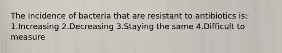The incidence of bacteria that are resistant to antibiotics is: 1.Increasing 2.Decreasing 3.Staying the same 4.Difficult to measure