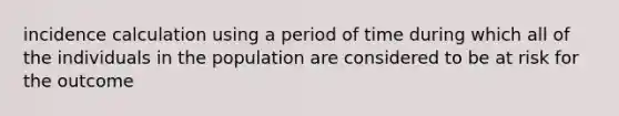 incidence calculation using a period of time during which all of the individuals in the population are considered to be at risk for the outcome