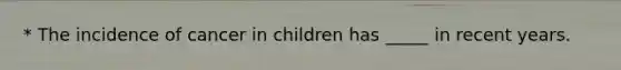 * The incidence of cancer in children has _____ in recent years.