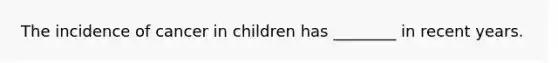 The incidence of cancer in children has ________ in recent years.