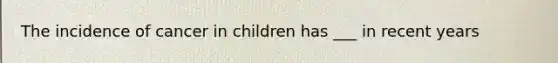 The incidence of cancer in children has ___ in recent years