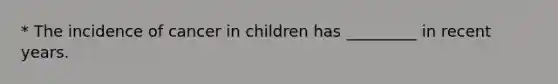 * The incidence of cancer in children has _________ in recent years.