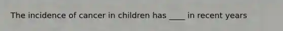 The incidence of cancer in children has ____ in recent years