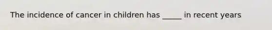 The incidence of cancer in children has _____ in recent years