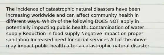 The incidence of catastrophic natural disasters have been increasing worldwide and can affect community health in different ways. Which of the following DOES NOT apply in potentially impacting public health: Contamination of water supply Reduction in food supply Negative impact on proper sanitation Increased need for social services All of the above may impact public health after a catastrophic natural disaster