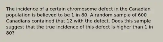 The incidence of a certain chromosome defect in the Canadian population is believed to be 1 in 80. A random sample of 600 Canadians contained that 12 with the defect. Does this sample suggest that the true incidence of this defect is higher than 1 in 80?