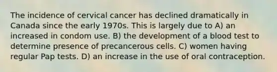 The incidence of cervical cancer has declined dramatically in Canada since the early 1970s. This is largely due to A) an increased in condom use. B) the development of a blood test to determine presence of precancerous cells. C) women having regular Pap tests. D) an increase in the use of oral contraception.