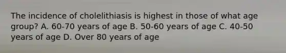 The incidence of cholelithiasis is highest in those of what age​ group? A. ​60-70 years of age B. ​50-60 years of age C. ​40-50 years of age D. Over 80 years of age