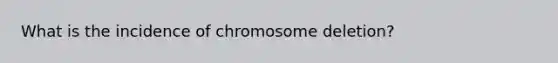 What is the incidence of chromosome deletion?