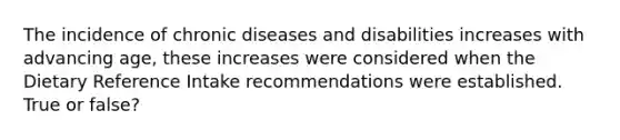 The incidence of chronic diseases and disabilities increases with advancing age, these increases were considered when the Dietary Reference Intake recommendations were established. True or false?