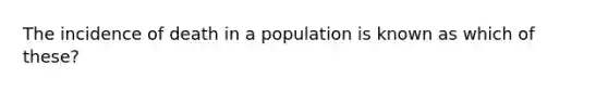 The incidence of death in a population is known as which of these?