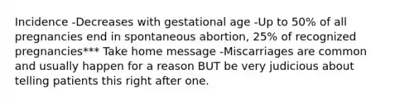 Incidence -Decreases with gestational age -Up to 50% of all pregnancies end in spontaneous abortion, 25% of recognized pregnancies*** Take home message -Miscarriages are common and usually happen for a reason BUT be very judicious about telling patients this right after one.