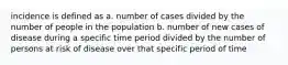 incidence is defined as a. number of cases divided by the number of people in the population b. number of new cases of disease during a specific time period divided by the number of persons at risk of disease over that specific period of time