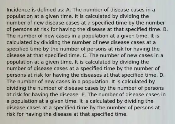 Incidence is defined as: A. The number of disease cases in a population at a given time. It is calculated by dividing the number of new disease cases at a specified time by the number of persons at risk for having the disease at that specified time. B. The number of new cases in a population at a given time. It is calculated by dividing the number of new disease cases at a specified time by the number of persons at risk for having the disease at that specified time. C. The number of new cases in a population at a given time. It is calculated by dividing the number of disease cases at a specified time by the number of persons at risk for having the diseases at that specified time. D. The number of new cases in a population. It is calculated by dividing the number of disease cases by the number of persons at risk for having the disease. E. The number of disease cases in a population at a given time. It is calculated by dividing the disease cases at a specified time by the number of persons at risk for having the disease at that specified time.