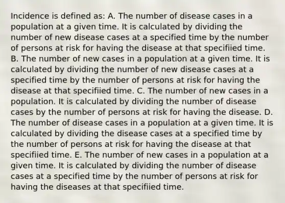 Incidence is defined as: A. The number of disease cases in a population at a given time. It is calculated by dividing the number of new disease cases at a specified time by the number of persons at risk for having the disease at that specifiied time. B. The number of new cases in a population at a given time. It is calculated by dividing the number of new disease cases at a specified time by the number of persons at risk for having the disease at that specifiied time. C. The number of new cases in a population. It is calculated by dividing the number of disease cases by the number of persons at risk for having the disease. D. The number of disease cases in a population at a given time. It is calculated by dividing the disease cases at a specified time by the number of persons at risk for having the disease at that specifiied time. E. The number of new cases in a population at a given time. It is calculated by dividing the number of disease cases at a specified time by the number of persons at risk for having the diseases at that specifiied time.