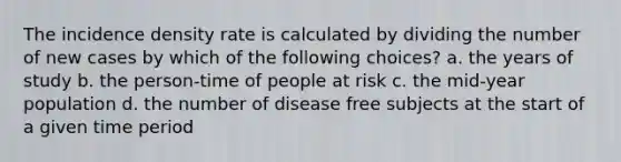 The incidence density rate is calculated by dividing the number of new cases by which of the following choices? a. the years of study b. the person-time of people at risk c. the mid-year population d. the number of disease free subjects at the start of a given time period