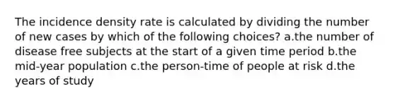 The incidence density rate is calculated by dividing the number of new cases by which of the following choices? a.the number of disease free subjects at the start of a given time period b.the mid-year population c.the person-time of people at risk d.the years of study