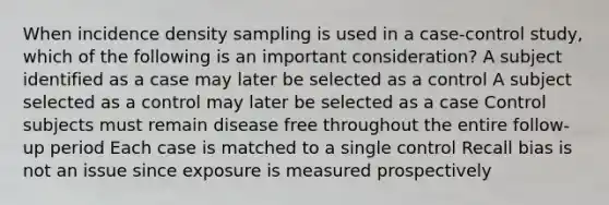 When incidence density sampling is used in a case-control study, which of the following is an important consideration? A subject identified as a case may later be selected as a control A subject selected as a control may later be selected as a case Control subjects must remain disease free throughout the entire follow-up period Each case is matched to a single control Recall bias is not an issue since exposure is measured prospectively