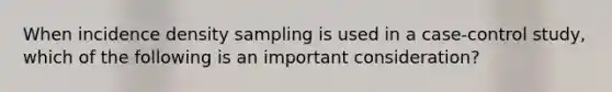 When incidence density sampling is used in a case-control study, which of the following is an important consideration?