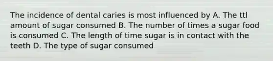 The incidence of dental caries is most influenced by A. The ttl amount of sugar consumed B. The number of times a sugar food is consumed C. The length of time sugar is in contact with the teeth D. The type of sugar consumed