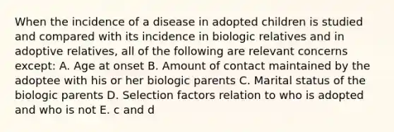 When the incidence of a disease in adopted children is studied and compared with its incidence in biologic relatives and in adoptive relatives, all of the following are relevant concerns except: A. Age at onset B. Amount of contact maintained by the adoptee with his or her biologic parents C. Marital status of the biologic parents D. Selection factors relation to who is adopted and who is not E. c and d