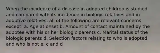 When the incidence of a disease in adopted children is studied and compared with its incidence in biologic relatives and in adoptive relatives, all of the following are relevant concerns except: a. Age at onset b. Amount of contact maintained by the adoptee with his or her biologic parents c. Marital status of the biologic parents d. Selection factors relating to who is adopted and who is not e. c and d