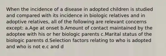 When the incidence of a disease in adopted children is studied and compared with its incidence in biologic relatives and in adoptive relatives, all of the following are relevant concerns except: a.Age at onset b.Amount of contact maintained by the adoptee with his or her biologic parents c.Marital status of the biologic parents d.Selection factors relating to who is adopted and who is not e.c and d