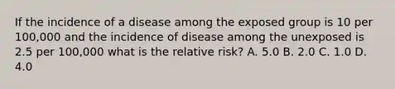 If the incidence of a disease among the exposed group is 10 per 100,000 and the incidence of disease among the unexposed is 2.5 per 100,000 what is the relative risk? A. 5.0 B. 2.0 C. 1.0 D. 4.0