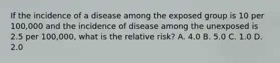 If the incidence of a disease among the exposed group is 10 per 100,000 and the incidence of disease among the unexposed is 2.5 per 100,000, what is the relative risk? A. 4.0 B. 5.0 C. 1.0 D. 2.0