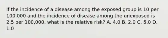 If the incidence of a disease among the exposed group is 10 per 100,000 and the incidence of disease among the unexposed is 2.5 per 100,000, what is the relative risk? A. 4.0 B. 2.0 C. 5.0 D. 1.0