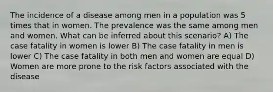 The incidence of a disease among men in a population was 5 times that in women. The prevalence was the same among men and women. What can be inferred about this scenario? A) The case fatality in women is lower B) The case fatality in men is lower C) The case fatality in both men and women are equal D) Women are more prone to the risk factors associated with the disease