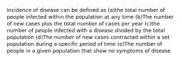 Incidence of disease can be defined as (a)the total number of people infected within the population at any time (b)The number of new cases plus the total number of cases per year (c)the number of people infected with a disease divided by the total population (d)The number of new cases contracted within a set population during a specific period of time (e)The number of people in a given population that show no symptoms of disease