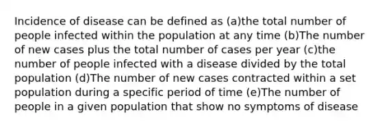 Incidence of disease can be defined as (a)the total number of people infected within the population at any time (b)The number of new cases plus the total number of cases per year (c)the number of people infected with a disease divided by the total population (d)The number of new cases contracted within a set population during a specific period of time (e)The number of people in a given population that show no symptoms of disease