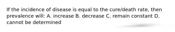 If the incidence of disease is equal to the cure/death rate, then prevalence will: A. increase B. decrease C. remain constant D. cannot be determined